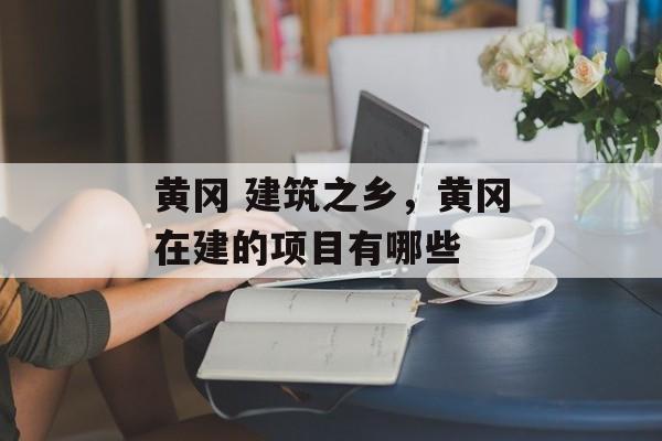 黄冈 建筑之乡，黄冈在建的项目有哪些-第1张图片-
