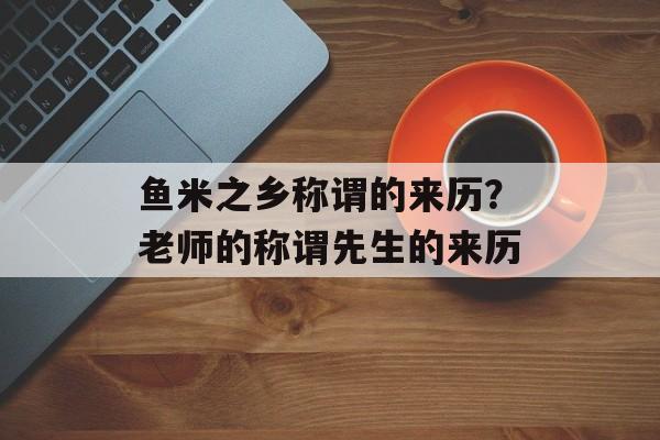 鱼米之乡称谓的来历？老师的称谓先生的来历-第1张图片-