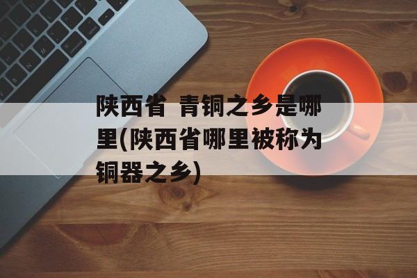 陕西省 青铜之乡是哪里(陕西省哪里被称为铜器之乡)-第1张图片-