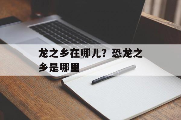 龙之乡在哪儿？恐龙之乡是哪里-第1张图片-
