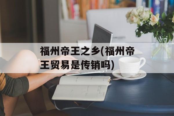 福州帝王之乡(福州帝王贸易是传销吗)-第1张图片-