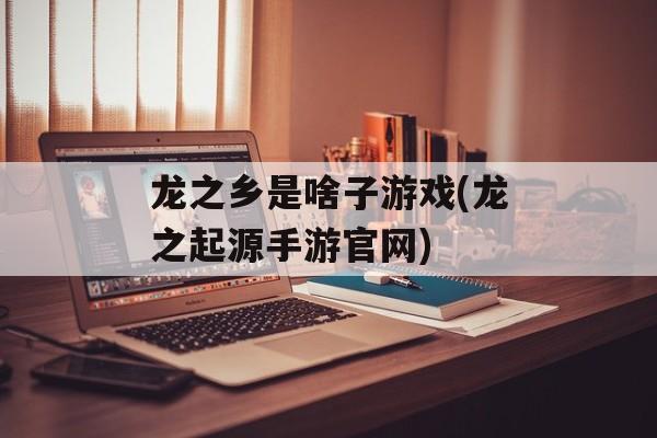 龙之乡是啥子游戏(龙之起源手游官网)-第1张图片-