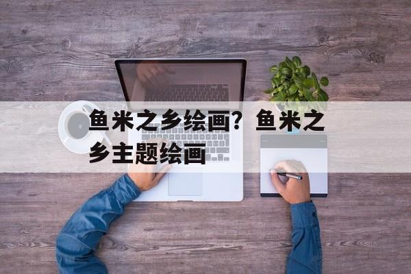 鱼米之乡绘画？鱼米之乡主题绘画-第1张图片-