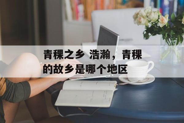 青稞之乡 浩瀚，青稞的故乡是哪个地区-第1张图片-
