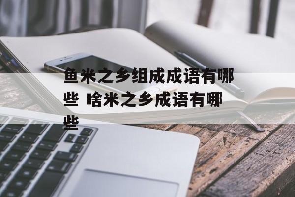 鱼米之乡组成成语有哪些 啥米之乡成语有哪些-第1张图片-