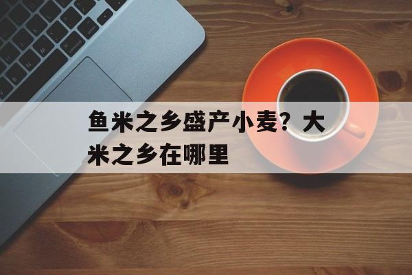 鱼米之乡盛产小麦？大米之乡在哪里-第1张图片-