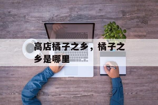 高店橘子之乡，橘子之乡是哪里-第1张图片-