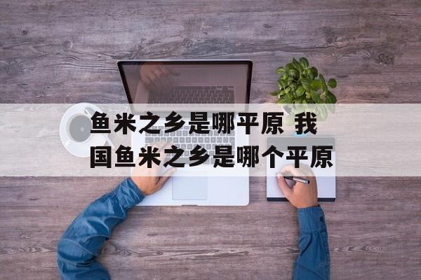 鱼米之乡是哪平原 我国鱼米之乡是哪个平原-第1张图片-