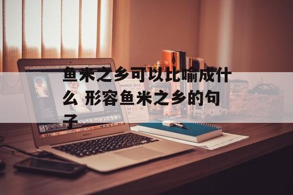 鱼米之乡可以比喻成什么 形容鱼米之乡的句子-第1张图片-