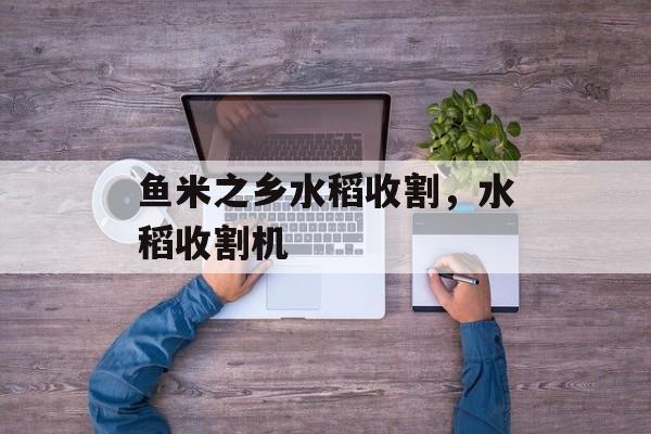 鱼米之乡水稻收割，水稻收割机-第1张图片-