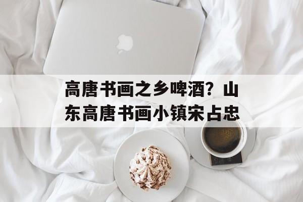 高唐书画之乡啤酒？山东高唐书画小镇宋占忠-第1张图片-