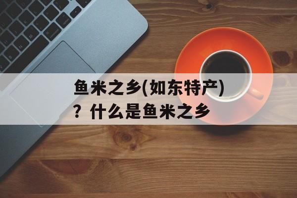 鱼米之乡(如东特产)？什么是鱼米之乡-第1张图片-
