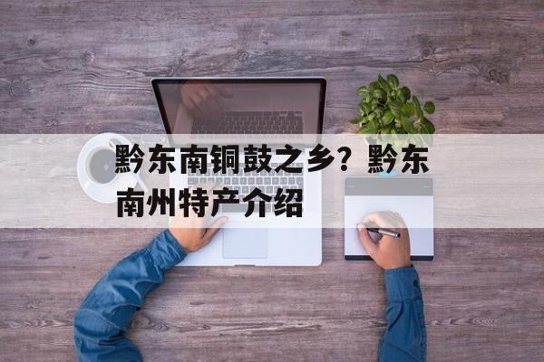 黔东南铜鼓之乡？黔东南州特产介绍-第1张图片-