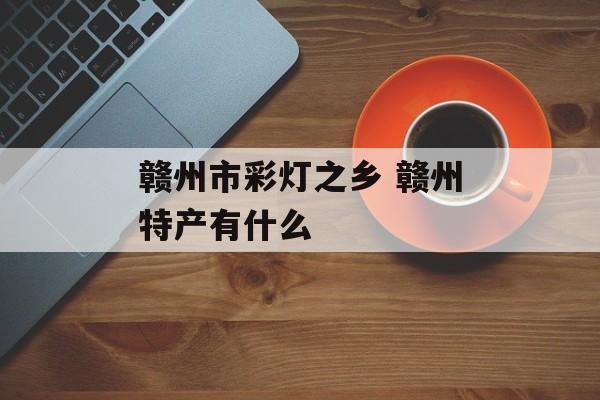 赣州市彩灯之乡 赣州特产有什么-第1张图片-