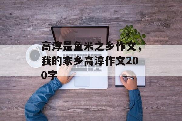 高淳是鱼米之乡作文，我的家乡高淳作文200字-第1张图片-