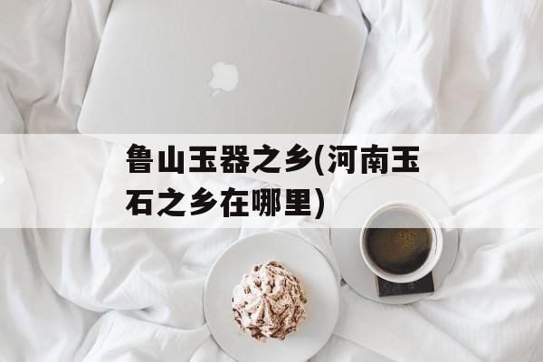 鲁山玉器之乡(河南玉石之乡在哪里)-第1张图片-