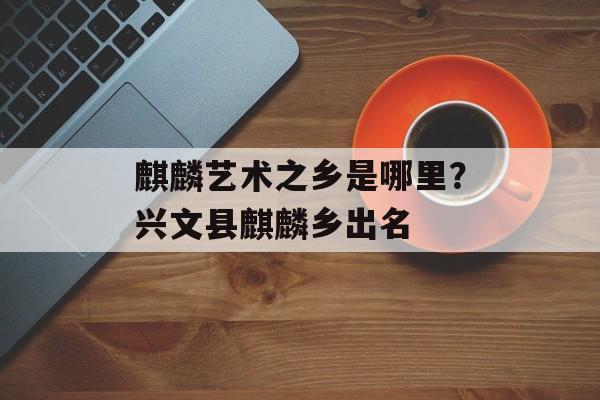 麒麟艺术之乡是哪里？兴文县麒麟乡出名-第1张图片-