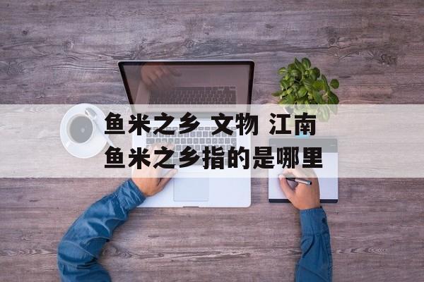 鱼米之乡 文物 江南鱼米之乡指的是哪里-第1张图片-