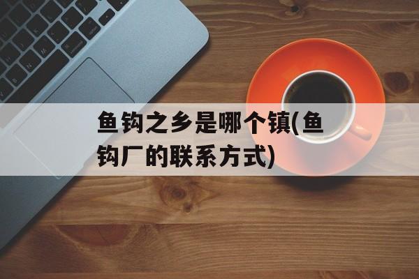 鱼钩之乡是哪个镇(鱼钩厂的联系方式)-第1张图片-