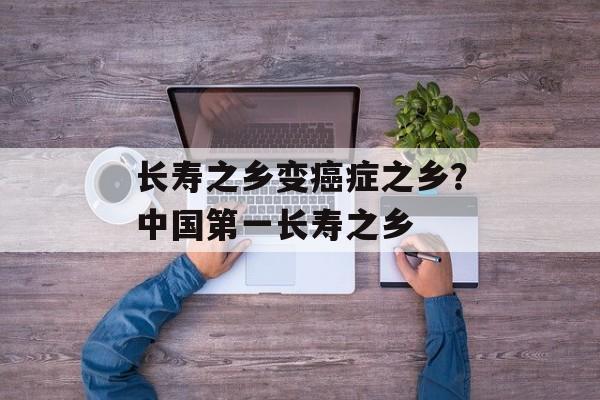 长寿之乡变癌症之乡？中国第一长寿之乡-第1张图片-