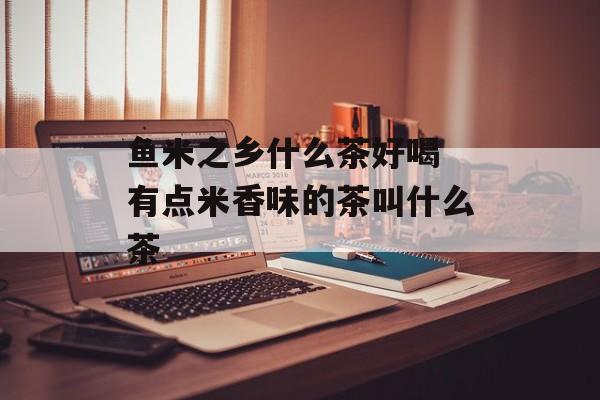 鱼米之乡什么茶好喝 有点米香味的茶叫什么茶-第1张图片-