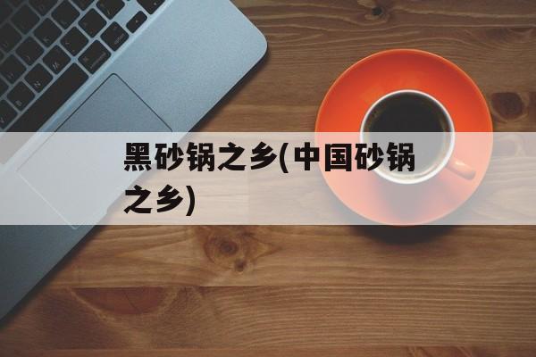 黑砂锅之乡(中国砂锅之乡)-第1张图片-