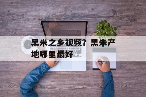 黑米之乡视频？黑米产地哪里最好-第1张图片-