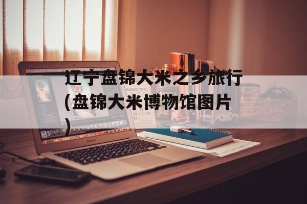 辽宁盘锦大米之乡旅行(盘锦大米博物馆图片)-第1张图片-