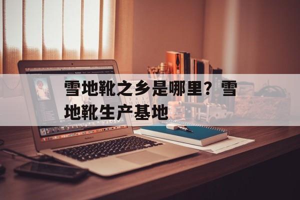 雪地靴之乡是哪里？雪地靴生产基地-第1张图片-