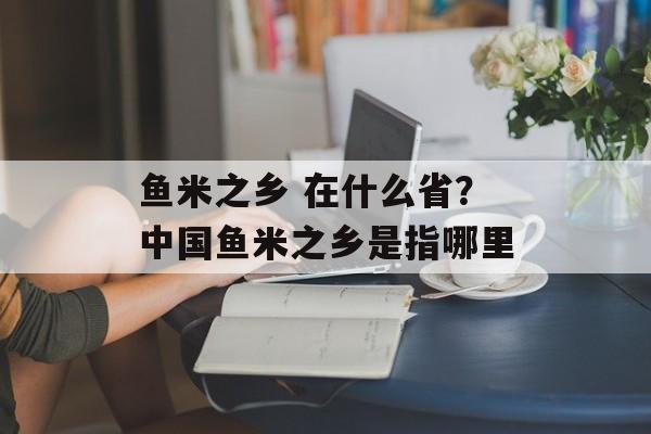 鱼米之乡 在什么省？中国鱼米之乡是指哪里-第1张图片-