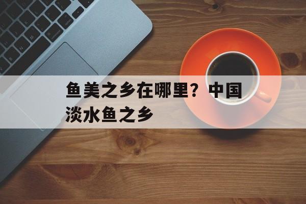 鱼美之乡在哪里？中国淡水鱼之乡-第1张图片-