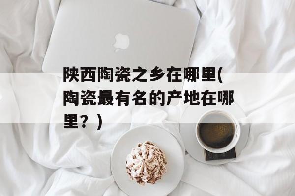 陕西陶瓷之乡在哪里(陶瓷最有名的产地在哪里？)-第1张图片-