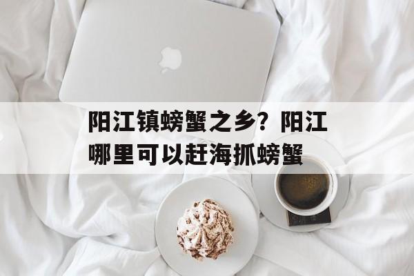 阳江镇螃蟹之乡？阳江哪里可以赶海抓螃蟹-第1张图片-
