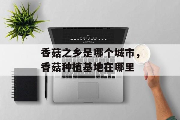 香菇之乡是哪个城市，香菇种植基地在哪里-第1张图片-