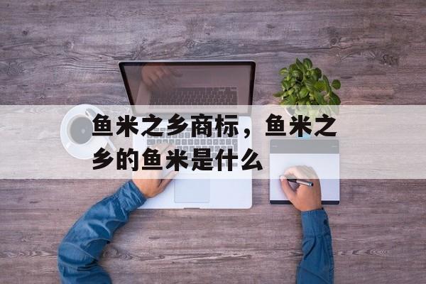 鱼米之乡商标，鱼米之乡的鱼米是什么-第1张图片-