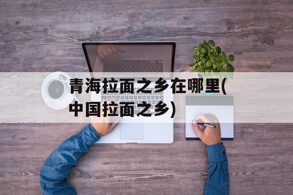 青海拉面之乡在哪里(中国拉面之乡)-第1张图片-