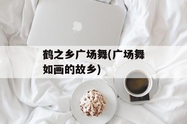 鹤之乡广场舞(广场舞如画的故乡)-第1张图片-