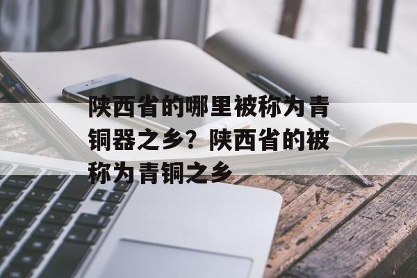 陕西省的哪里被称为青铜器之乡？陕西省的被称为青铜之乡-第1张图片-