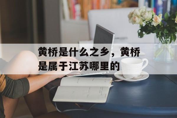 黄桥是什么之乡，黄桥是属于江苏哪里的-第1张图片-
