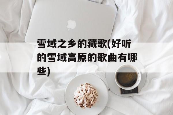 雪域之乡的藏歌(好听的雪域高原的歌曲有哪些)-第1张图片-
