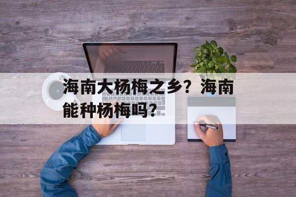 海南大杨梅之乡？海南能种杨梅吗？-第1张图片-