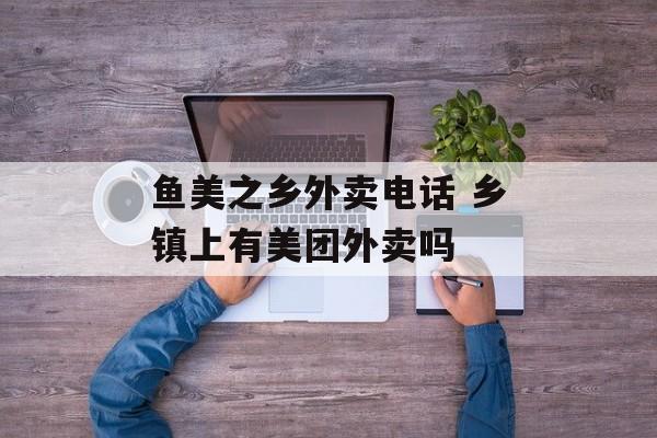 鱼美之乡外卖电话 乡镇上有美团外卖吗-第1张图片-