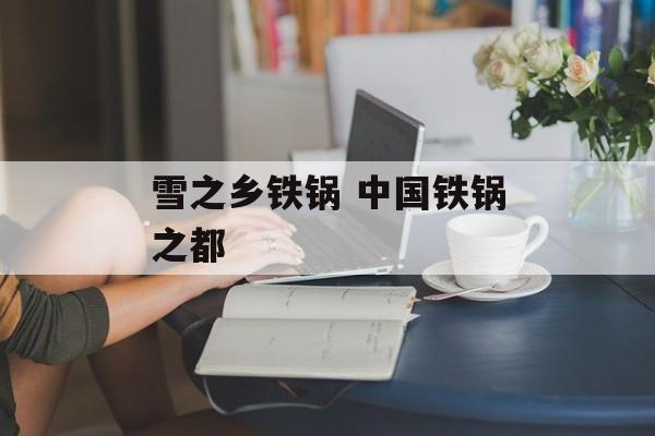 雪之乡铁锅 中国铁锅之都-第1张图片-