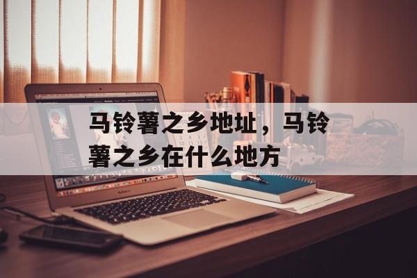 马铃薯之乡地址，马铃薯之乡在什么地方-第1张图片-