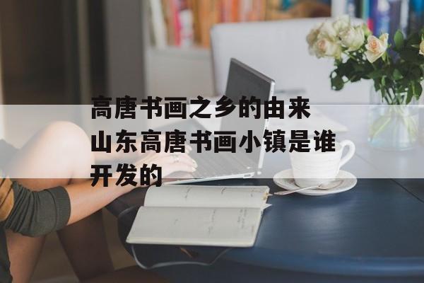高唐书画之乡的由来 山东高唐书画小镇是谁开发的-第1张图片-