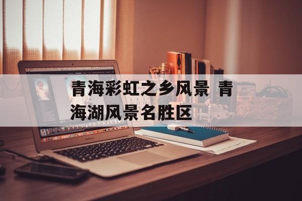 青海彩虹之乡风景 青海湖风景名胜区-第1张图片-
