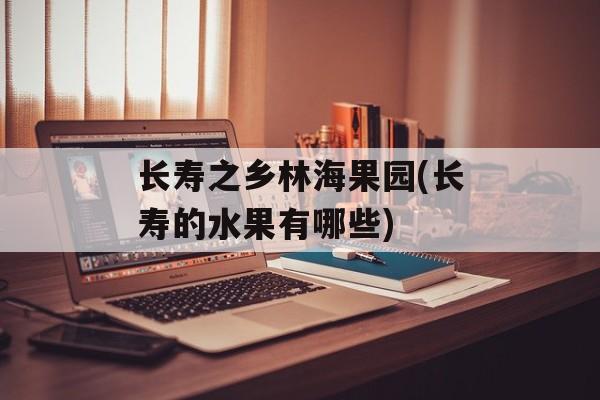 长寿之乡林海果园(长寿的水果有哪些)-第1张图片-