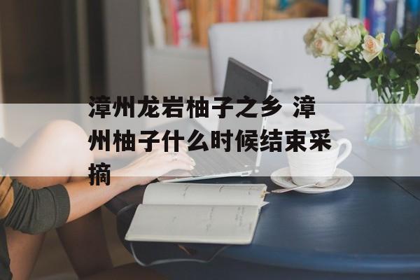 漳州龙岩柚子之乡 漳州柚子什么时候结束采摘-第1张图片-
