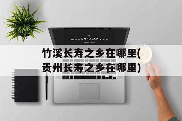 竹溪长寿之乡在哪里(贵州长寿之乡在哪里)-第1张图片-