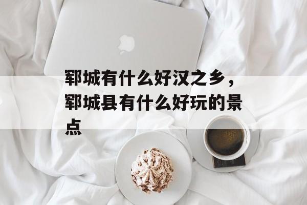 郓城有什么好汉之乡，郓城县有什么好玩的景点-第1张图片-